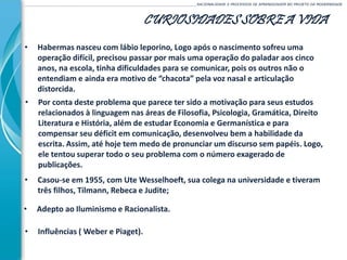 CURIOSIDADES SOBRE A VIDA
______________________________________________________________________________________________________RACIONALIDADE E PROCESSOS DE APRENDIZAGEM NO PROJETO DA MODERNIDADE
• Por conta deste problema que parece ter sido a motivação para seus estudos
relacionados à linguagem nas áreas de Filosofia, Psicologia, Gramática, Direito
Literatura e História, além de estudar Economia e Germanística e para
compensar seu déficit em comunicação, desenvolveu bem a habilidade da
escrita. Assim, até hoje tem medo de pronunciar um discurso sem papéis. Logo,
ele tentou superar todo o seu problema com o número exagerado de
publicações.
• Habermas nasceu com lábio leporino, Logo após o nascimento sofreu uma
operação difícil, precisou passar por mais uma operação do paladar aos cinco
anos, na escola, tinha dificuldades para se comunicar, pois os outros não o
entendiam e ainda era motivo de “chacota” pela voz nasal e articulação
distorcida.
• Casou-se em 1955, com Ute Wesselhoeft, sua colega na universidade e tiveram
três filhos, Tilmann, Rebeca e Judite;
• Adepto ao Iluminismo e Racionalista.
• Influências ( Weber e Piaget).
 