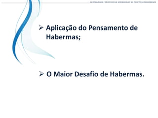 ___________________________________________________________________________________________________________________RACIONALIDADE E PROCESSOS DE APRENDIZAGEM NO PROJETO DA MODERNIDADE
 Aplicação do Pensamento de
Habermas;
 O Maior Desafio de Habermas.
 