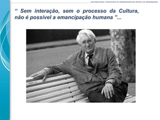 ______________________________________________________________________________________________________RACIONALIDADE E PROCESSOS DE APRENDIZAGEM NO PROJETO DA MODERNIDADE
“ Sem interação, sem o processo da Cultura,
não é possível a emancipação humana ”...
 