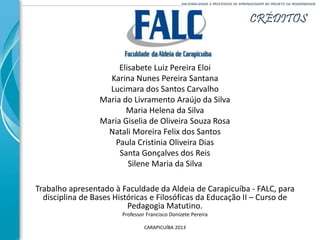 CRÉDITOS
______________________________________________________________________________________________________RACIONALIDADE E PROCESSOS DE APRENDIZAGEM NO PROJETO DA MODERNIDADE
Elisabete Luiz Pereira Eloi
Karina Nunes Pereira Santana
Lucimara dos Santos Carvalho
Maria do Livramento Araújo da Silva
Maria Helena da Silva
Maria Giselia de Oliveira Souza Rosa
Natali Moreira Felix dos Santos
Paula Cristinia Oliveira Dias
Santa Gonçalves dos Reis
Silene Maria da Silva
Trabalho apresentado à Faculdade da Aldeia de Carapicuíba - FALC, para
disciplina de Bases Históricas e Filosóficas da Educação II – Curso de
Pedagogia Matutino.
Professor Francisco Donizete Pereira
CARAPICUÍBA 2013
 