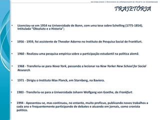 TRAJETÓRIA
• 1956 - 1959, foi assistente de Theodor Adorno no Instituto de Pesquisa Social de Frankfurt.
______________________________________________________________________________________________________RACIONALIDADE E PROCESSOS DE APRENDIZAGEM NO PROJETO DA MODERNIDADE
• Licenciou-se em 1954 na Universidade de Bonn, com uma tese sobre Schelling (1775-1854),
Intitulada “Obsoluto e a Historia”;
• 1971 - Dirigiu o Instituto Max Planck, em Starnberg, na Baviera.
• 1960 - Realizou uma pesquisa empírica sobre a participação estudantil na política alemã.
• 1983 - Transferiu-se para a Universidade Johann Wolfgang von Goethe, de Frankfurt.
• 1968 - Transferiu-se para Nova York, passando a lecionar na New Yorker New School for Social
Research.
• 1994 - Aposentou-se, mas continuou, no entanto, muito profícuo, publicando novos trabalhos a
cada ano e frequentemente participando de debates e atuando em jornais, como cronista
político.
 