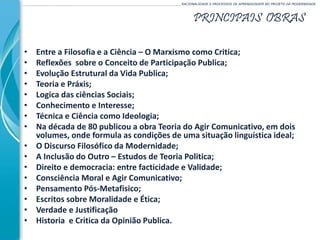 PRINCIPAIS OBRAS
______________________________________________________________________________________________________RACIONALIDADE E PROCESSOS DE APRENDIZAGEM NO PROJETO DA MODERNIDADE
• Entre a Filosofia e a Ciência – O Marxismo como Critica;
• Reflexões sobre o Conceito de Participação Publica;
• Evolução Estrutural da Vida Publica;
• Teoria e Práxis;
• Logica das ciências Sociais;
• Conhecimento e Interesse;
• Técnica e Ciência como Ideologia;
• Na década de 80 publicou a obra Teoria do Agir Comunicativo, em dois
volumes, onde formula as condições de uma situação linguística ideal;
• O Discurso Filosófico da Modernidade;
• A Inclusão do Outro – Estudos de Teoria Politica;
• Direito e democracia: entre facticidade e Validade;
• Consciência Moral e Agir Comunicativo;
• Pensamento Pós-Metafisico;
• Escritos sobre Moralidade e Ética;
• Verdade e Justificação
• Historia e Critica da Opinião Publica.
 