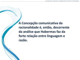 A Concepção comunicativa da
racionalidade é, então, decorrente
da análise que Habermas faz da
forte relação entre linguagem e
razão.
___________________________________________________________________________________________________________________RACIONALIDADE E PROCESSOS DE APRENDIZAGEM NO PROJETO DA MODERNIDADE
 