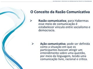 O Conceito da Razão Comunicativa
 Razão comunicativa; para Habermas
esse meio de comunicação é
estabelecer vínculo entre socialismo e
democracia.
___________________________________________________________________________________________________________________RACIONALIDADE E PROCESSOS DE APRENDIZAGEM NO PROJETO DA MODERNIDADE
 Ação comunicativa; pode ser definida
como a situação em que os
participantes buscam atingir um
entendimento sobre uma questão,
por meio da linguagem, tendo uma
comunicação livre, racional e crítica.
 