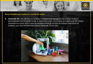 Nove inovações que mudaram o mundo do varejo:
8. Impressão 3D: Isso oferece aos varejistas a emocionante perspectiva de produzir produtos
personalizados sob demanda na loja. A expectativa é que, em 10 anos, as impressoras 3D estejam
presentes em muitos lares, o que aumentará a oferta de serviços de entrega instantânea de
produtos, por meio de download direto e impressão 3D em casa.
 