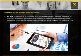 Nove inovações que mudaram o mundo do varejo:
9. Big Data: Os varejistas de todo o mundo agora são capazes de adquirir e analisar mais dados do
que nunca, e os insights acumulados desses dados estão influenciando todos os aspectos dos
negócios do varejo, desde as decisões de estoque até as ações de marketing e os layouts das lojas.
 