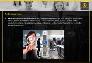 Tendências do varejo:
1. Experiências sociais enriquecedoras: Para ampliar a experiência nas lojas, varejistas, companhias
aéreas, bancos e academias intensificarão a união com cafés, bares, cursos e clubes. Juntar
estabelecimentos e marcas já consagrados, e não os que tentaram sozinhos se tornar badalados
pontos de encontro.
 