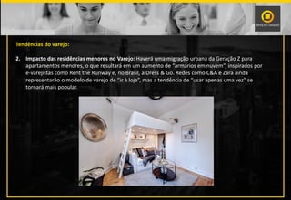 Tendências do varejo:
2. Impacto das residências menores no Varejo: Haverá uma migração urbana da Geração Z para
apartamentos menores, o que resultará em um aumento de “armários em nuvem”, inspirados por
e-varejistas como Rent the Runway e, no Brasil, a Dress & Go. Redes como C&A e Zara ainda
representarão o modelo de varejo de “ir à loja”, mas a tendência de “usar apenas uma vez” se
tornará mais popular.
 