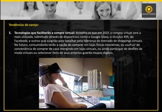 Tendências do varejo:
3. Tecnologias que facilitarão a compra virtual: Acredita-se que em 2025 a compra virtual será a
mais utilizada, sobretudo através de dispositivos como o Google Glass; o Occulus Rift, do
Facebook; e outros que surgirão para batalhar pela liderança do mercado de shoppings virtuais.
No futuro, consumidores terão a opção de comprar em lojas físicas interativas, ou usufruir da
conveniência de comprar de casa imergindo em lojas virtuais, ou ainda participar de desfiles de
moda virtuais ou selecionar itens de seus próprios guarda-roupas digitais.
 