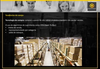 Tendências do varejo:
Tecnologia de compra: comprar a ponto de não sobrar produto e também não perder vendas.
O uso de algoritmos de suprimento como OTB (Open To Buy):
• metas de venda,
• representatividade por categoria
• saldo de estoque,
 