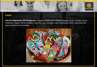 Cases:
Uso de impressora 3D Havaianas: A gigante brasileira de calçados Alpargatas, por trás das marcas
Havaianas, Topper, Rainha e Osklen, anunciou que começou a usar impressoras 3D em seu centro de
desenvolvimento de produtos .
 