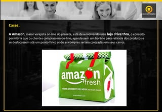 Cases:
A Amazon, maior varejista on-line do planeta, está desenvolvendo uma loja drive thru, o conceito
permitiria que os clientes comprassem on-line, agendassem um horário para retirada dos produtos e
se deslocassem até um ponto físico onde as compras seriam colocadas em seus carros.
 