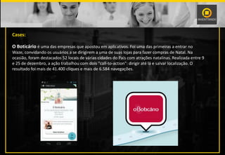 Cases:
O Boticário é uma das empresas que apostou em aplicativos. Foi uma das primeiras a entrar no
Waze, convidando os usuários a se dirigirem a uma de suas lojas para fazer compras de Natal. Na
ocasião, foram destacados 52 locais de várias cidades do País com atrações natalinas. Realizada entre 9
e 25 de dezembro, a ação trabalhou com dois "call-to-action": dirigir até lá e salvar localização. O
resultado foi mais de 41.400 cliques e mais de 6.584 navegações.
 
