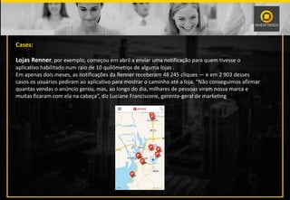 Cases:
Lojas Renner, por exemplo, começou em abril a enviar uma notificação para quem tivesse o
aplicativo habilitado num raio de 10 quilômetros de alguma lojas .
Em apenas dois meses, as notificações da Renner receberam 48 245 cliques — e em 2 903 desses
casos os usuários pediram ao aplicativo para mostrar o caminho até a loja. “Não conseguimos afirmar
quantas vendas o anúncio gerou, mas, ao longo do dia, milhares de pessoas viram nossa marca e
muitas ficaram com ela na cabeça”, diz Luciane Franciscone, gerente-geral de marketing da Renner.
 