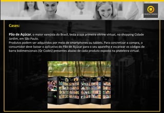 Cases:
Pão de Açúcar, o maior varejista do Brasil, testa a sua primeira vitrine virtual, no shopping Cidade
Jardim, em São Paulo.
Produtos podem ser adquiridos por meio de smartphones ou tablets. Para concretizar a compra, o
consumidor deve baixar o aplicativo do Pão de Açúcar para o seu aparelho e escanear os códigos de
barra bidimensionais (Qr Codes) presentes abaixo de cada produto exposto na prateleira virtual.
 