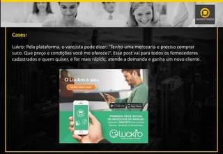 Cases:
Lukro: Pela plataforma, o varejista pode dizer: ‘Tenho uma mercearia e preciso comprar
suco. Que preço e condições você me oferece?’. Esse post vai para todos os fornecedores
cadastrados e quem quiser, e for mais rápido, atende a demanda e ganha um novo cliente.
 
