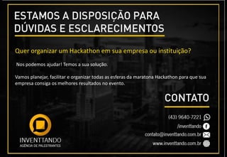 Quer organizar um Hackathon em sua empresa ou instituição?
Nos podemos ajudar! Temos a sua solução.
Vamos planejar, facilitar e organizar todas as esferas da maratona Hackathon para que sua
empresa consiga os melhores resultados no evento.
 