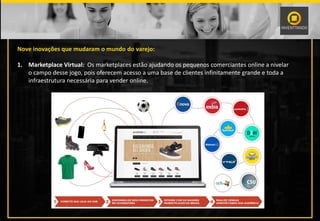 Nove inovações que mudaram o mundo do varejo:
1. Marketplace Virtual: Os marketplaces estão ajudando os pequenos comerciantes online a nivelar
o campo desse jogo, pois oferecem acesso a uma base de clientes infinitamente grande e toda a
infraestrutura necessária para vender online.
 