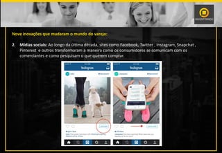 Nove inovações que mudaram o mundo do varejo:
2. Mídias sociais: Ao longo da última década, sites como Facebook, Twitter , Instagram, Snapchat ,
Pinterest e outros transformaram a maneira como os consumidores se comunicam com os
comerciantes e como pesquisam o que querem comprar.
 