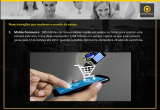 Nove inovações que mudaram o mundo do varejo:
3. Mobile Commerce: 500 milhões de consumidores usarão um celular ou tablet para realizar uma
compra este ano, o que deve representar $204 bilhões em vendas. Espera-se que esse número
passe para $516 bilhões até 2017, quando o mobile commerce completará 20 anos de existência.
 