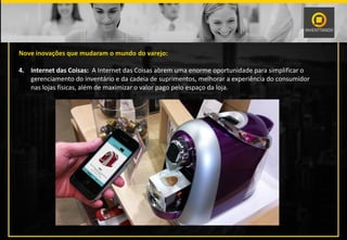 Nove inovações que mudaram o mundo do varejo:
4. Internet das Coisas: A Internet das Coisas abrem uma enorme oportunidade para simplificar o
gerenciamento do inventário e da cadeia de suprimentos, melhorar a experiência do consumidor
nas lojas físicas, além de maximizar o valor pago pelo espaço da loja.
 