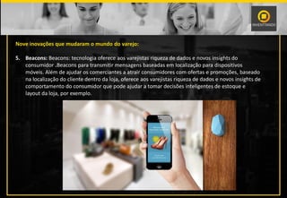 Nove inovações que mudaram o mundo do varejo:
5. Beacons: Beacons: tecnologia oferece aos varejistas riqueza de dados e novos insights do
consumidor .Beacons para transmitir mensagens baseadas em localização para dispositivos
móveis. Além de ajudar os comerciantes a atrair consumidores com ofertas e promoções, baseado
na localização do cliente dentro da loja, oferece aos varejistas riqueza de dados e novos insights de
comportamento do consumidor que pode ajudar a tomar decisões inteligentes de estoque e
layout da loja, por exemplo.
 