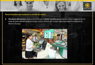 Nove inovações que mudaram o mundo do varejo:
6. Checkout self-service: esse service em que o cliente escolhe seus produtos e faz o pagamento no
caixa de auto-atendimento se tornou muito comum em muitos supermercados da América do
Norte e Europa
 