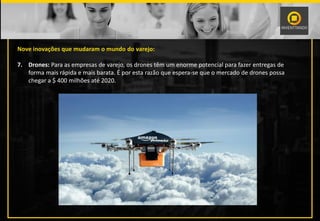 Nove inovações que mudaram o mundo do varejo:
7. Drones: Para as empresas de varejo, os drones têm um enorme potencial para fazer entregas de
forma mais rápida e mais barata. É por esta razão que espera-se que o mercado de drones possa
chegar a $ 400 milhões até 2020.
 