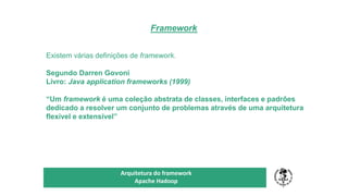Framework
TÍTULO DO SEU SEMINÁRIO
Subtítulo
Arquitetura do framework
Apache Hadoop
Existem várias definições de framework.
Segundo Darren Govoni
Livro: Java application frameworks (1999)
“Um framework é uma coleção abstrata de classes, interfaces e padrões
dedicado a resolver um conjunto de problemas através de uma arquitetura
flexível e extensível”
 