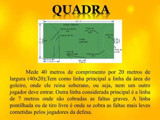 Mede 40 metros de comprimento por 20 metros de
largura (40x20);Tem como linha principal a linha da área do
goleiro, onde ele reina soberano, ou seja, nem um outro
jogador deve entrar. Outra linha considerada principal é a linha
de 7 metros onde são cobradas as faltas graves. A linha
pontilhada ou de tiro livre é onde se cobra as faltas mais leves
cometidas pelos jogadores da defesa.
 