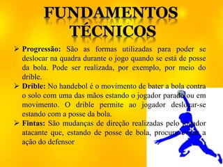 Progressão: São as formas utilizadas para poder se
deslocar na quadra durante o jogo quando se está de posse
da bola. Pode ser realizada, por exemplo, por meio do
drible.
 Drible: No handebol é o movimento de bater a bola contra
o solo com uma das mãos estando o jogador parado ou em
movimento. O drible permite ao jogador deslocar-se
estando com a posse da bola.
 Fintas: São mudanças de direção realizadas pelo jogador
atacante que, estando de posse de bola, procura evitar a
ação do defensor
 