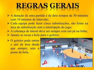  A duração de uma partida é de dois tempos de 30 minutos
com 10 minutos de intervalo;
 Cada equipe pode fazer cinco substituições, são feitas na
área de substituição sem a interrupção do jogo;
 A cobrança de lateral deve ser sempre com um pé na linha;
 Jamais se recua a bola para o goleiro;
 O goleiro pode entrar
e sair da área desde
que sempre, sem a
posse da bola.
 