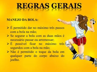 MANEJO DA BOLA:
 É permitido dar no máximo três passos
com a bola na mão;
 Se segurar a bola com as duas mãos é
necessário passar ou arremessar;
 É possível ficar no máximo três
segundos com a bola na mão;
 Não é permitido o toque da bola em
qualquer parte do corpo abaixo do
joelho.
 