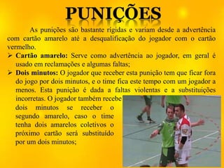 As punições são bastante rígidas e variam desde a advertência
com cartão amarelo até a desqualificação do jogador com o cartão
vermelho.
 Cartão amarelo: Serve como advertência ao jogador, em geral é
usado em reclamações e algumas faltas;
 Dois minutos: O jogador que receber esta punição tem que ficar fora
do jogo por dois minutos, e o time fica este tempo com um jogador a
menos. Esta punição é dada a faltas violentas e a substituições
incorretas. O jogador também recebe
dois minutos se receber o
segundo amarelo, caso o time
tenha dois amarelos coletivos o
próximo cartão será substituído
por um dois minutos;
 