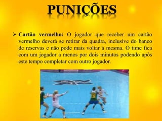  Cartão vermelho: O jogador que receber um cartão
vermelho deverá se retirar da quadra, inclusive do banco
de reservas e não pode mais voltar à mesma. O time fica
com um jogador a menos por dois minutos podendo após
este tempo completar com outro jogador.
 