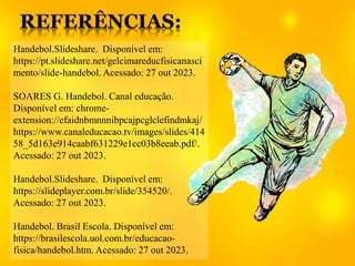 Handebol.Slideshare. Disponível em:
https://pt.slideshare.net/gelcimareducfisicanasci
mento/slide-handebol. Acessado: 27 out 2023.
SOARES G. Handebol. Canal educação.
Disponível em: chrome-
extension://efaidnbmnnnibpcajpcglclefindmkaj/
https://www.canaleducacao.tv/images/slides/414
58_5d163e914caabf631229e1cc03b8eeab.pdf/.
Acessado: 27 out 2023.
Handebol.Slideshare. Disponível em:
https://slideplayer.com.br/slide/354520/.
Acessado: 27 out 2023.
Handebol. Brasil Escola. Disponível em:
https://brasilescola.uol.com.br/educacao-
fisica/handebol.htm. Acessado: 27 out 2023.
 
