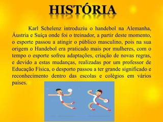 Karl Schelenz introduziu o handebol na Alemanha,
Áustria e Suíça onde foi o treinador, a partir deste momento,
o esporte passou a atingir o público masculino, pois na sua
origem o Handebol era praticado mais por mulheres, com o
tempo o esporte sofreu adaptações, criação de novas regras,
e devido a estas mudanças, realizadas por um professor de
Educação Física, o desporto passou a ter grande significado e
reconhecimento dentro das escolas e colégios em vários
países.
 
