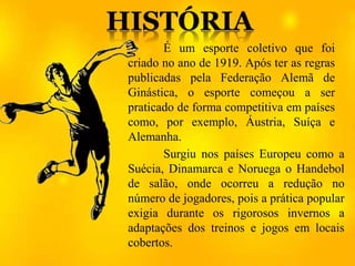 Surgiu nos países Europeu como a
Suécia, Dinamarca e Noruega o Handebol
de salão, onde ocorreu a redução no
número de jogadores, pois a prática popular
exigia durante os rigorosos invernos a
adaptações dos treinos e jogos em locais
cobertos.
É um esporte coletivo que foi
criado no ano de 1919. Após ter as regras
publicadas pela Federação Alemã de
Ginástica, o esporte começou a ser
praticado de forma competitiva em países
como, por exemplo, Áustria, Suíça e
Alemanha.
 