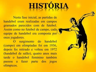 Nesta fase inicial, as partidas de
handebol eram realizadas em campos
gramados parecidos com de futebol.
Assim como no futebol de campo, cada
equipe de handebol era composta por
onze jogadores.
O surgimento do handebol
(campo) em olimpíadas foi em 1936,
depois foi retirado e voltou em 1972
(handebol de salão), quatro anos mais
tarde o handebol feminino também
passou a fazer parte dos jogos
olímpicos.
 