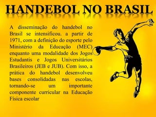 A disseminação do handebol no
Brasil se intensificou. a partir de
1971, com a definição do esporte pelo
Ministério da Educação (MEC)
enquanto uma modalidade dos Jogos
Estudantis e Jogos Universitários
Brasileiros (JEB e JUB). Com isso, a
prática do handebol desenvolveu
bases consolidadas nas escolas,
tornando-se um importante
componente curricular na Educação
Física escolar
 
