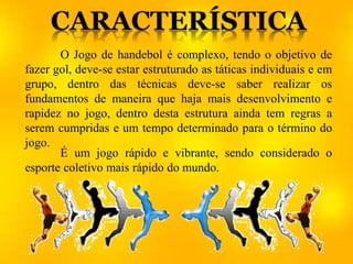 O Jogo de handebol é complexo, tendo o objetivo de
fazer gol, deve-se estar estruturado as táticas individuais e em
grupo, dentro das técnicas deve-se saber realizar os
fundamentos de maneira que haja mais desenvolvimento e
rapidez no jogo, dentro desta estrutura ainda tem regras a
serem cumpridas e um tempo determinado para o término do
jogo.
É um jogo rápido e vibrante, sendo considerado o
esporte coletivo mais rápido do mundo.
 