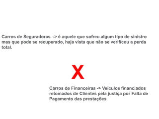 Carros de Seguradoras -> é aquele que sofreu algum tipo de sinistro
mas que pode se recuperado, haja vista que não se verificou a perda
total.
Carros de Financeiras -> Veículos financiados
retomados de Clientes pela justiça por Falta de
Pagamento das prestações.
X
 