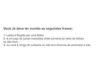 Você Já deve ter ouvido as seguintes frases:
1- Leilão é Regido por uma Máfia
2- é um jogo de cartas marcadas onde somente os ratos de leiloes
se dão bem.
3- ou você é amigo do Leiloeiro ou não tem chances de arrematar o lote.
 