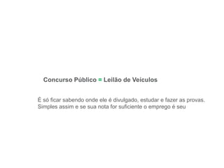 Concurso Público = Leilão de Veículos
É só ficar sabendo onde ele é divulgado, estudar e fazer as provas.
Simples assim e se sua nota for suficiente o emprego é seu
 