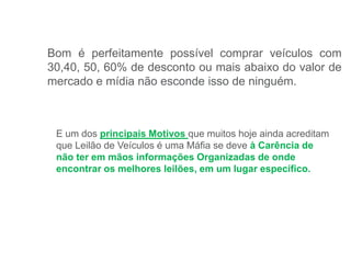 Bom é perfeitamente possível comprar veículos com
30,40, 50, 60% de desconto ou mais abaixo do valor de
mercado e mídia não esconde isso de ninguém.
E um dos principais Motivos que muitos hoje ainda acreditam
que Leilão de Veículos é uma Máfia se deve à Carência de
não ter em mãos informações Organizadas de onde
encontrar os melhores leilões, em um lugar específico.
 