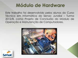 Módulo de Hardware
Este trabalho foi desenvolvido pelos alunos do Curso
Técnico em Informática do Senac Jundiaí – Turma
2012/B, como Projeto de Conclusão do Módulo de
Operação e Manutenção de Computadores.
 