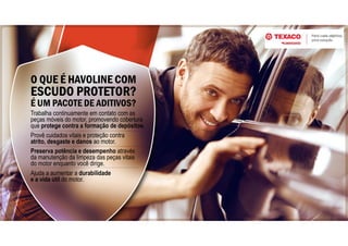 O QUE É HAVOLINE COM
ESCUDO PROTETOR?
É UM PACOTE DE ADITIVOS?
Ajuda a aumentar a durabilidade
e a vida útil do motor.
Preserva potência e desempenho através
da manutenção da limpeza das peças vitais
do motor enquanto você dirige.
Provê cuidados vitais e proteção contra
atrito, desgaste e danos ao motor.
Trabalha continuamente em contato com as
peças móveis do motor, promovendo cobertura
que protege contra a formação de depósitos.
 
