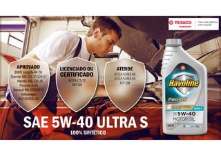 ATENDE
ACEAA3/B3-04
ACEAA3/B4-04
API SM
LICENCIADO OU
CERTIFICADO
ACEA C3-10
API SN
APROVADO
BMW Longlife-04 Oil
Daimler MB 229.31/229.51
Atende: MB 226.26
Porsche A-40
Renault RN 0700/0710
Volkswagen
502.00/505.00/
100% SINTÉTICO
SAE 5W-40 ULTRA S
 