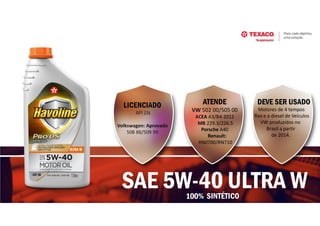 SAE 5W-40 ULTRA W
ATENDE
VW 502 00/505 00
ACEA A3/B4-2012
MB 229.3/226.5
Porsche A40
Renault:
RN0700/RN710
LICENCIADO
API SN
Volkswagen: Aprovado
508 88/509 99
DEVE SER USADO
Motores de 4 tempos
flex e a diesel de Veículos
VW produzidos no
Brasil a partir
de 2014.
100% SINTÉTICO
 