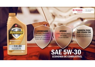 ECONOMIA DE COMBUSTÍVEL
SAE 5W-30
ATENDE
FORD WSS-M2C946-A
GM 6094M
Chrysler MS-6395
LICENCIADO
API SN/RC (licenciado)
Resource Conserving –
Economia de Combustível
ILSAC GF-5 (licenciado)
TAMBÉM PODE
SER USADO EM
FORD WSS-M2C913-B
FORD WSS-M2C913-C
 